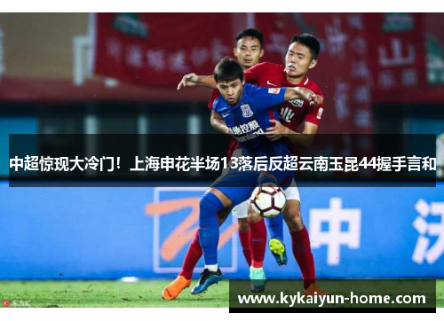 中超惊现大冷门！上海申花半场13落后反超云南玉昆44握手言和